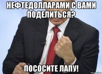 нефтедолларами с вами поделиться? пососите лапу!