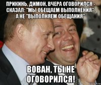 прикинь, димон, вчера оговорился - сказал: "мы обещаем выполнения", а не "выполняем обещания" вован, ты не оговорился!