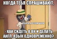 когда тебя спрашивают, - как сидеть в вк и делать англ. язык одновременно?