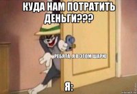 куда нам потратить деньги??? я: