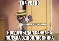 то чуство когда выдал санье на полу на одноклассника