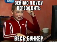 сейчас я буду переводить весь бункер