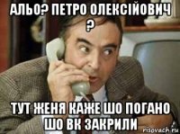 альо? петро олексійович ? тут женя каже шо погано шо вк закрили