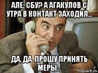 але, сбу? а агакулов с утра в контакт заходил... да, да. прошу принять меры...