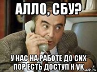 алло, сбу? у нас на работе до сих пор есть доступ к vk