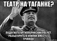 театр на таганке? подогнать артиллерийский расчёт, разъегорить в опилки вместе с труппой.