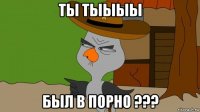 ты тыыыы был в порно ???