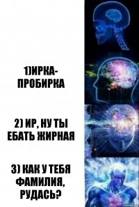  1)Ирка- пробирка 2) Ир, ну ты ебать жирная 3) Как у тебя фамилия, РудАсь?