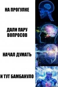 на прогулке дали пару вопросов начал думать и тут бамбануло