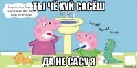 ты чё хуй сасёш да не сасу я