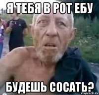 я тебя в рот ебу будешь сосать?