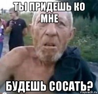 ты придешь ко мне будешь сосать?