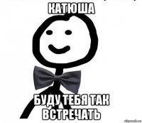 катюша буду тебя так встречать