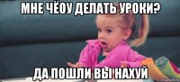 мне чёоу делать уроки? да пошли вы нахуй