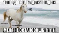 тыгыдык тыгыдык тыг дык меня не остановишь!!1!1!11