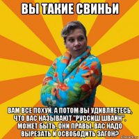 вы такие свиньи вам все похуй. а потом вы удивляетесь, что вас называют "руссиш швайн". может быть, они правы. вас надо вырезать и освободить загон?