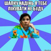 шапку надінь я тебе лікувати не буду 