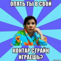 опять ты в свой контар страйк играешь?