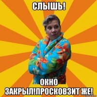 слышь! окно закрыл!просковзит же!