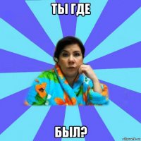 ты где был?