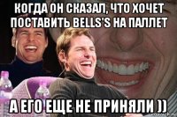 когда он сказал, что хочет поставить bells's на паллет а его еще не приняли ))