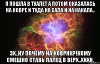 я пошла в туалет а потом оказалась на ковре и туда на сала и на какала.. эх..ну почему на коврик?!кому смешно ставь палец в верх..хихи.