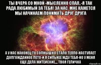 ты вчера со мной -мысленно спал..-я так рада любимый за тебя! за нас. мне кажется мы начинаем понимать друг друга а у нас наконец то солнышко стало тепло-наступает долгожданное лето-и я сильнее жду тебя-но у меня еще дела житейские.... твоя геличка