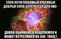 спок ночи любимый красивых добрых снов-береги себя для нас- давай обнимемся поцелуемся и может встретимся во сне- твоя г