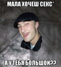 мала хочеш секс* а у тебя большой??