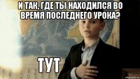 и так, где ты находился во время последнего урока? 