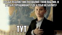 когда подписчик похвалил твой паблик, и у тебя спрашивают где у тебя не болит? 