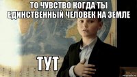 то чувство когда ты единственный человек на земле 