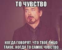 то чувство когда говорят, что твоё лицо такое, когда то самое чувство