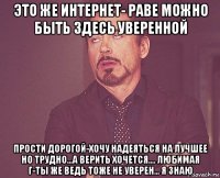 это же интернет- раве можно быть здесь уверенной прости дорогой-хочу надеяться на лучшее но трудно...а верить хочется.... любимая г-ты же ведь тоже не уверен... я знаю