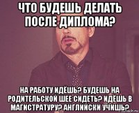 что будешь делать после диплома? на работу идёшь? будешь на родительской шее сидеть? идёшь в магистратуру? английски учишь?