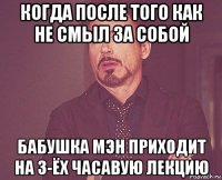 когда после того как не смыл за собой бабушка мэн приходит на 3-ёх часавую лекцию