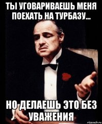 ты уговариваешь меня поехать на турбазу... но делаешь это без уважения