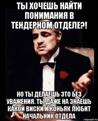 ты хочешь найти понимания в тендерном отделе?! но ты делаешь это без уважения. ты даже на знаешь какой виски и коньяк любит начальник отдела