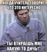 когда учитель говорит что это интересно "ты втираешь мне какую-то дичь!"