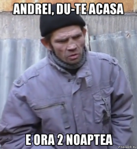 andrei, du-te acasa e ora 2 noaptea