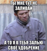 ты мне тут не заливай а то я в тебя залью своё удобрение