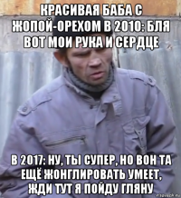 красивая баба с жопой-орехом в 2010: бля вот мои рука и сердце в 2017: ну, ты супер, но вон та ещё жонглировать умеет, жди тут я пойду гляну