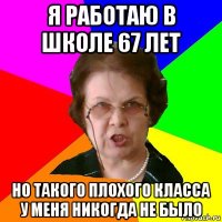 я работаю в школе 67 лет но такого плохого класса у меня никогда не было