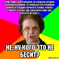 сижу пишу контрольную, не слушаю орущих долбоклассников, тут попадается сложный вопрос и я решил спросить слово. училка говорит что все уже спросили и мне она отвечать не будет... не, ну кого это не бесит?