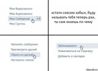 кстати совсем забыл, буду называть тебя теперь рак, ты сам знаешь по чему