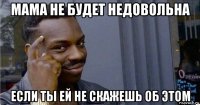 мама не будет недовольна если ты ей не скажешь об этом