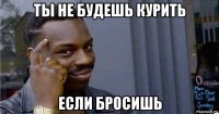 ты не будешь курить если бросишь