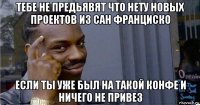 тебе не предьявят что нету новых проектов из сан франциско если ты уже был на такой конфе и ничего не привез