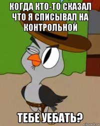 когда кто-то сказал что я списывал на контрольной тебе уебать?