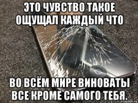 это чувство такое ощущал каждый что во всём мире виноваты все кроме самого тебя.